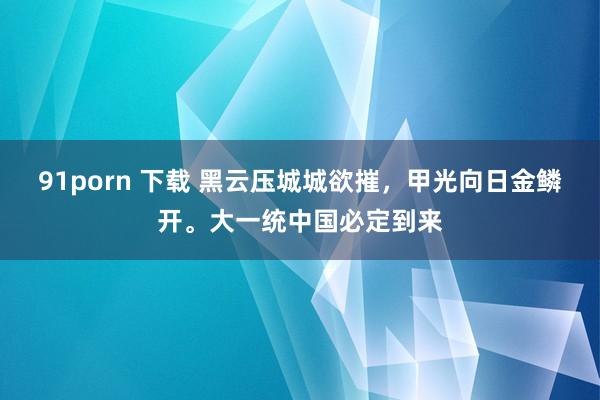 91porn 下载 黑云压城城欲摧，甲光向日金鳞开。大一统中国必定到来