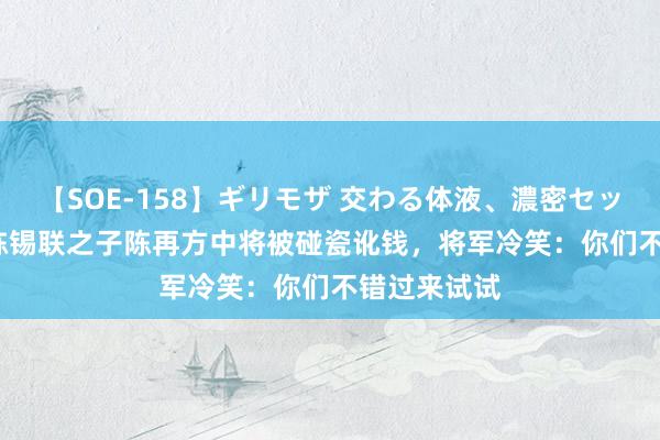 【SOE-158】ギリモザ 交わる体液、濃密セックス Ami 陈锡联之子陈再方中将被碰瓷讹钱，将军冷笑：你们不错过来试试