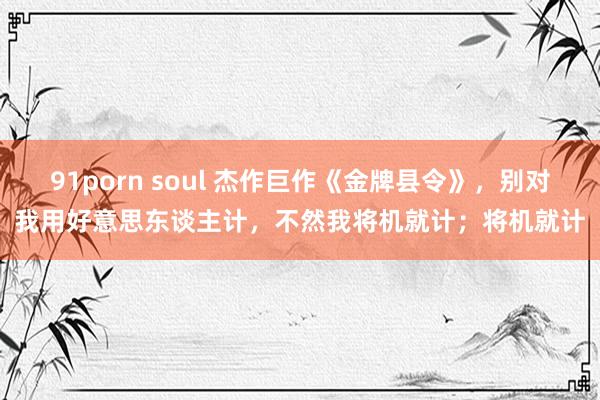 91porn soul 杰作巨作《金牌县令》，别对我用好意思