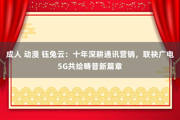 成人 动漫 钰兔云：十年深耕通讯营销，联袂广电5G共绘畴昔新