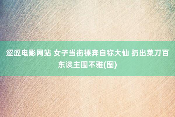 涩涩电影网站 女子当街裸奔自称大仙 扔出菜刀百东谈主围不雅(图)