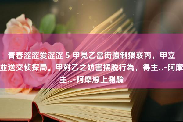 青春涩涩爱涩涩 5 甲見乙當街強制猥褻丙，甲立即收拢乙並送交侦探局。甲對乙之妨害摆脱行為，得主..-阿摩線上測驗