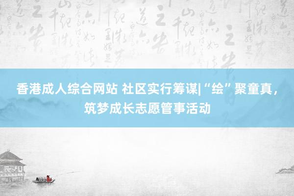 香港成人综合网站 社区实行筹谋|“绘”聚童真，筑梦成长志愿管事活动