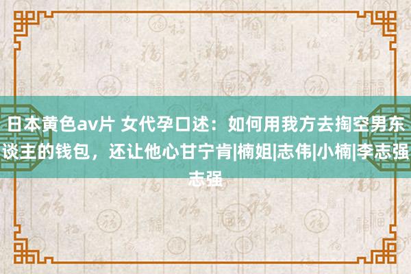 日本黄色av片 女代孕口述：如何用我方去掏空男东谈主的钱包，还让他心甘宁肯|楠姐|志伟|小楠|李志强