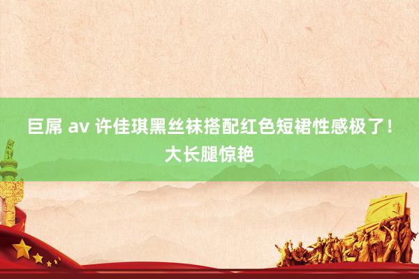 巨屌 av 许佳琪黑丝袜搭配红色短裙性感极了！大长腿惊艳