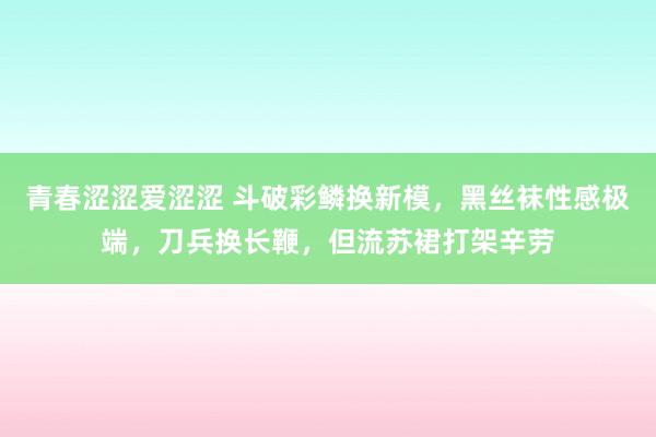 青春涩涩爱涩涩 斗破彩鳞换新模，黑丝袜性感极端，刀兵换长鞭，但流苏裙打架辛劳