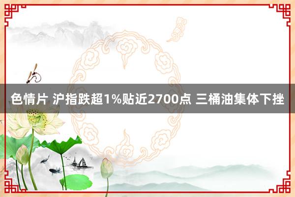 色情片 沪指跌超1%贴近2700点 三桶油集体下挫