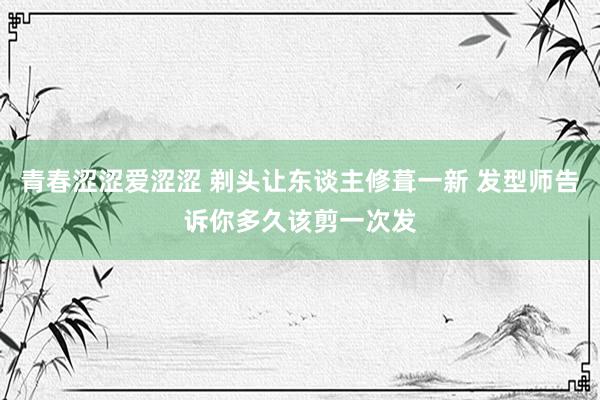 青春涩涩爱涩涩 剃头让东谈主修葺一新 发型师告诉你多久该剪一次发