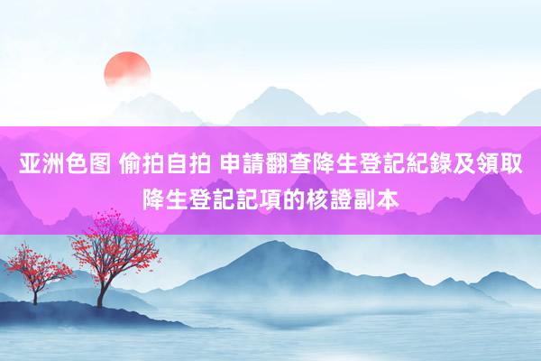 亚洲色图 偷拍自拍 申請翻查降生登記紀錄及領取降生登記記項的核證副本