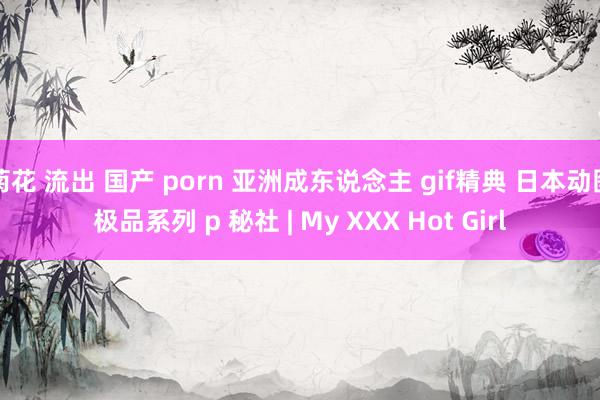 菊花 流出 国产 porn 亚洲成东说念主 gif精典 日本动图极品系列 p 秘社 | My XXX Hot Girl