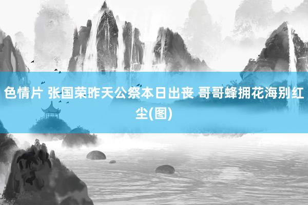 色情片 张国荣昨天公祭本日出丧 哥哥蜂拥花海别红尘(图)