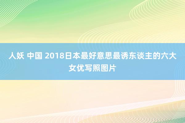 人妖 中国 2018日本最好意思最诱东谈主的六大女优写照图片