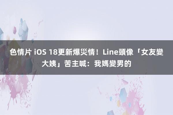 色情片 iOS 18更新爆災情！Line頭像「女友變大姨」　苦主喊：我媽變男的