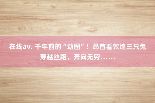 在线av. 千年前的“动图”！昂首看敦煌三只兔穿越丝路，奔向无穷……