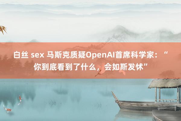 白丝 sex 马斯克质疑OpenAI首席科学家：“你到底看到了什么，会如斯发怵”