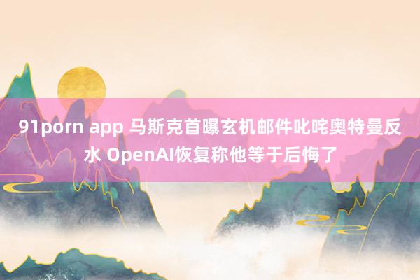 91porn app 马斯克首曝玄机邮件叱咤奥特曼反水 OpenAI恢复称他等于后悔了