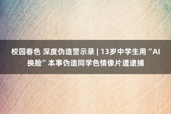 校园春色 深度伪造警示录 | 13岁中学生用“AI换脸”本事伪造同学色情像片遭逮捕