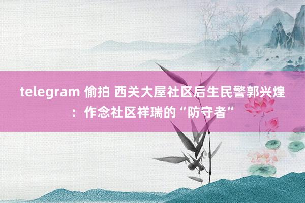 telegram 偷拍 西关大屋社区后生民警郭兴煌：作念社区祥瑞的“防守者”