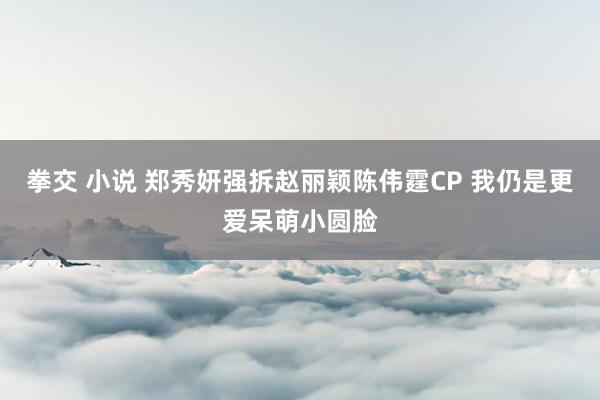 拳交 小说 郑秀妍强拆赵丽颖陈伟霆CP 我仍是更爱呆萌小圆脸