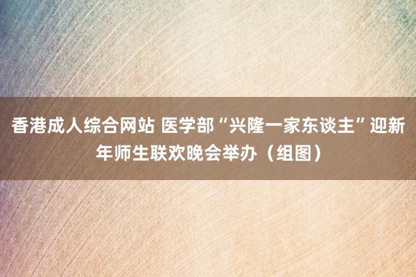 香港成人综合网站 医学部“兴隆一家东谈主”迎新年师生联欢晚会举办（组图）