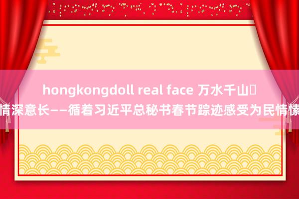 hongkongdoll real face 万水千山 情深意长——循着习近平总秘书春节踪迹感受为民情愫