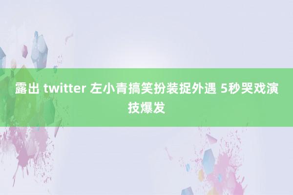 露出 twitter 左小青搞笑扮装捉外遇 5秒哭戏演技爆发