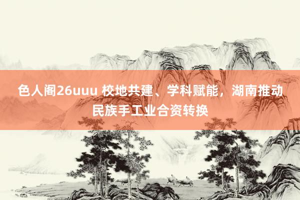 色人阁26uuu 校地共建、学科赋能，湖南推动民族手工业合资转换