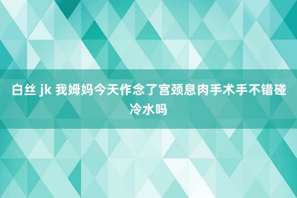 白丝 jk 我姆妈今天作念了宫颈息肉手术手不错碰冷水吗