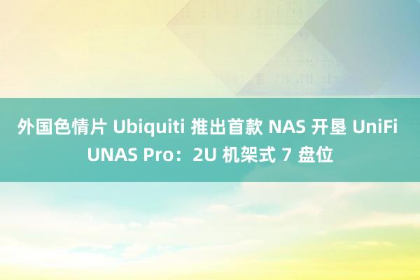 外国色情片 Ubiquiti 推出首款 NAS 开垦 UniFi UNAS Pro：2U 机架式 7 盘位