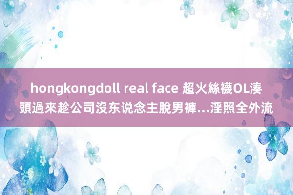 hongkongdoll real face 超火絲襪OL湊頭過來　趁公司沒东说念主脫男褲...淫照全外流