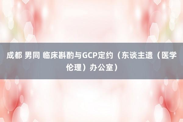 成都 男同 临床斟酌与GCP定约（东谈主遗（医学伦理）办公室）