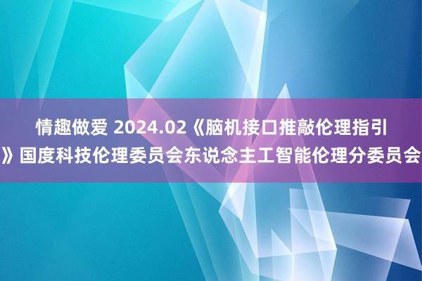 情趣做爱 2024.02《脑机接口推敲伦理指引》国度科技伦理委员会东说念主工智能伦理分委员会