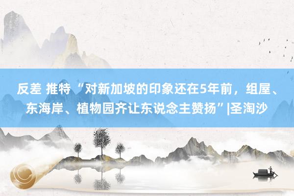 反差 推特 “对新加坡的印象还在5年前，组屋、东海岸、植物园齐让东说念主赞扬”|圣淘沙