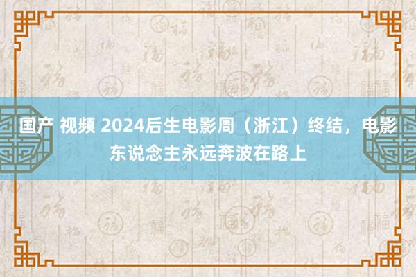 国产 视频 2024后生电影周（浙江）终结，电影东说念主永远奔波在路上