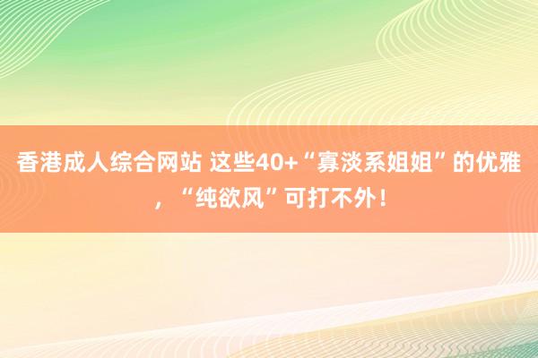 香港成人综合网站 这些40+“寡淡系姐姐”的优雅，“纯欲风”可打不外！