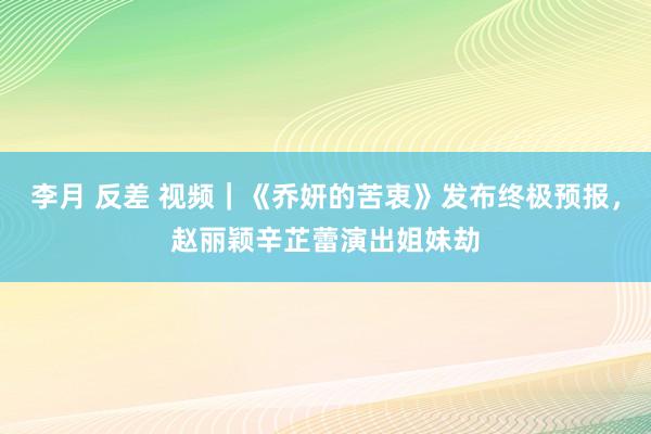 李月 反差 视频｜《乔妍的苦衷》发布终极预报，赵丽颖辛芷蕾演出姐妹劫