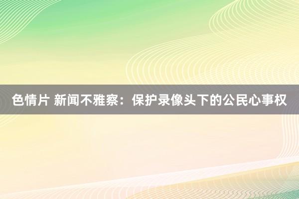 色情片 新闻不雅察：保护录像头下的公民心事权