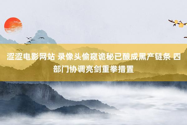 涩涩电影网站 录像头偷窥诡秘已酿成黑产链条 四部门协调亮剑重拳措置