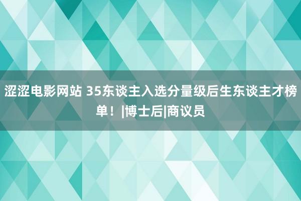 涩涩电影网站 35东谈主入选分量级后生东谈主才榜单！|博士后|商议员