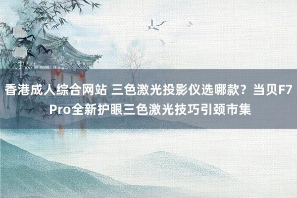 香港成人综合网站 三色激光投影仪选哪款？当贝F7 Pro全新护眼三色激光技巧引颈市集