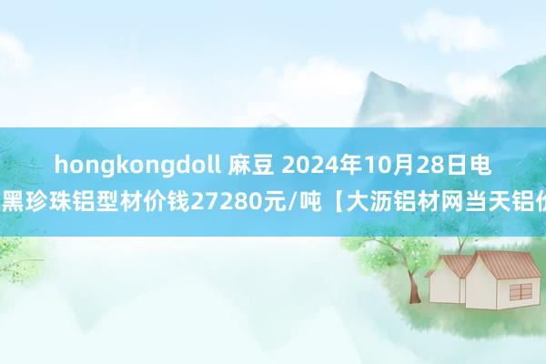 hongkongdoll 麻豆 2024年10月28日电泳黑珍珠铝型材价钱27280元/吨【大沥铝材网当天铝价】