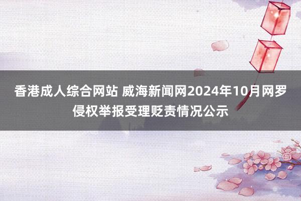 香港成人综合网站 威海新闻网2024年10月网罗侵权举报受理贬责情况公示