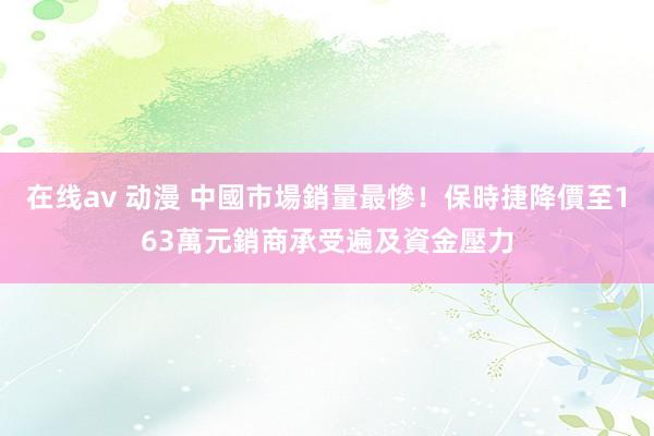 在线av 动漫 中國市場銷量最慘！保時捷降價至163萬元　銷商承受遍及資金壓力