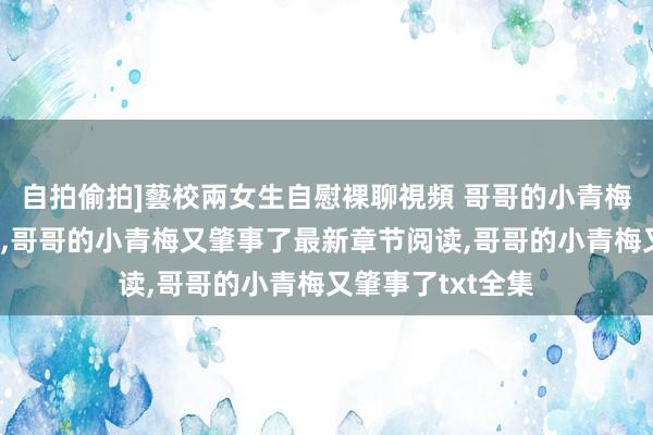 自拍偷拍]藝校兩女生自慰裸聊視頻 哥哥的小青梅又肇事了无弹窗，哥哥的小青梅又肇事了最新章节阅读，哥哥的小青梅又肇事了txt全集