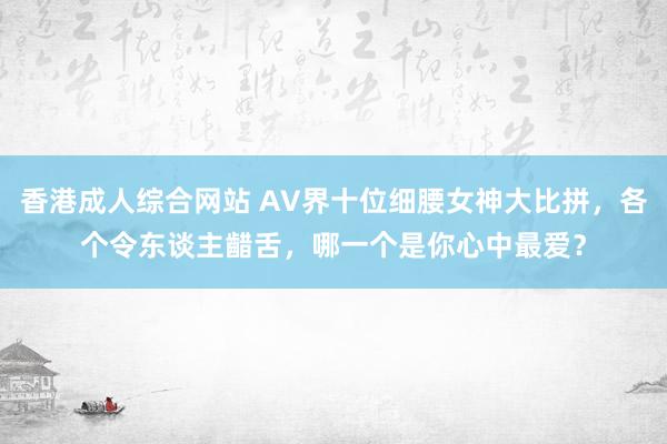 香港成人综合网站 AV界十位细腰女神大比拼，各个令东谈主齰舌，哪一个是你心中最爱？