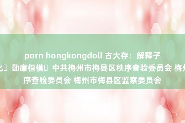 porn hongkongdoll 古大存：解释子女要简朴，不搞相当化 勤廉楷模 中共梅州市梅县区秩序查验委员会 梅州市梅县区监察委员会