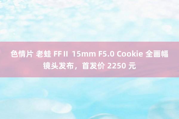 色情片 老蛙 FFⅡ 15mm F5.0 Cookie 全画幅镜头发布，首发价 2250 元