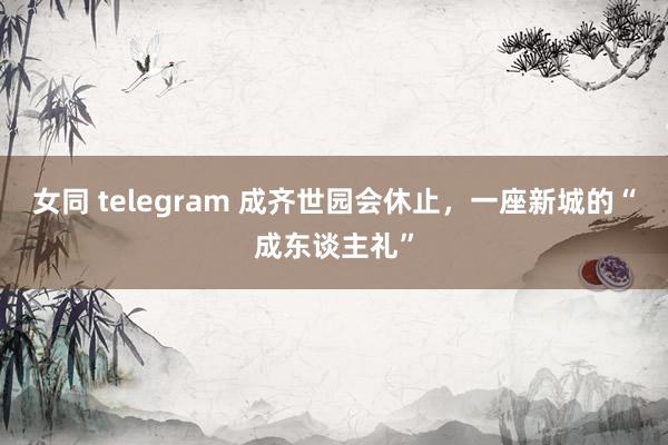 女同 telegram 成齐世园会休止，一座新城的“成东谈主礼”