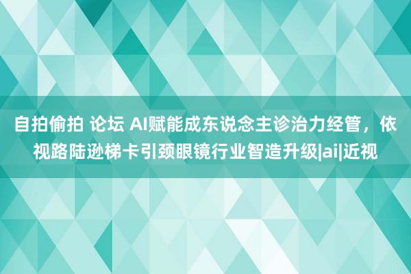 自拍偷拍 论坛 AI赋能成东说念主诊治力经管，依视路陆逊梯卡引颈眼镜行业智造升级|ai|近视