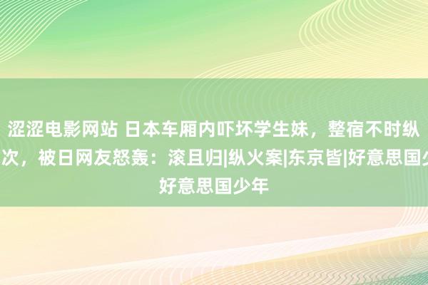 涩涩电影网站 日本车厢内吓坏学生妹，整宿不时纵火7次，被日网友怒轰：滚且归|纵火案|东京皆|好意思国少年